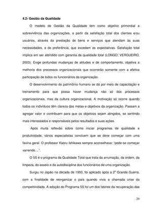 20
4.2- Gestão da Qualidade
O modelo de Gestão da Qualidade tem como objetivo primordial a
sobrevivência das organizações, a partir da satisfação total dos clientes e/ou
usuários, através da prestação de bens e serviços que atendam às suas
necessidades, e de preferência, que excedam as expectativas. Satisfação total
implica em ser atendido com garantia de qualidade total (LONGO; VERGUEIRO,
2003). Exige profundas mudanças de atitudes e de comportamento, objetiva a
melhoria dos processos organizacionais que ocorrerão somente com a efetiva
participação de todos os funcionários da organização.
O desenvolvimento do patrimônio humano se dá por meio de capacitação e
treinamento para que possa haver mudança não só dos processos
organizacionais, mas da cultura organizacional. A motivação só ocorre quando
todos os indivíduos têm clareza das metas e objetivos da organização. Passam a
agregar valor e contribuem para que os objetivos sejam atingidos, se sentindo
mais interessados e responsáveis pelos resultados e suas ações.
Após muita reflexão sobre como iniciar programas de qualidade e
produtividade, vários especialistas concluem que se deve começar com uma
faxina geral. O professor Kaoru Ishikawa sempre aconselhava: “pode-se começar
varrendo....”.
O 5S é o programa da Qualidade Total que trata da arrumação, da ordem, da
limpeza, do asseio e da autodisciplina dos funcionários de uma organização.
Surgiu no Japão na década de 1950, foi aplicado após a 2a
Grande Guerra,
com a finalidade de reorganizar o país quando vivia a chamada crise da
competitividade. A adoção do Programa 5S foi um dos fatores da recuperação das
 