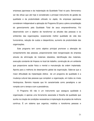 21
empresas japonesas e da implantação da Qualidade Total no país. Demonstrou
ser tão eficaz que até hoje é considerado o principal instrumento de gestão da
qualidade e da produtividade utilizado no Japão. As empresas japonesas
consideram indispensável a aplicação do Programa 5S para a plena consolidação
do gerenciamento pela Qualidade Total de seus empreendimentos. Foi
desenvolvido com o objetivo de transformar as atitudes das pessoas e os
ambientes das organizações, ocasionando melhor qualidade de vida dos
funcionários, redução de custos e desperdícios, aumento da produtividade das
organizações.
Este programa tem como objetivo principal promover a alteração do
comportamento das pessoas, proporcionando total reorganização da empresa
através da eliminação de materiais obsoletos, identificação dos materiais,
execução constante de limpeza no local de trabalho, construção de um ambiente
que proporcione saúde física e mental e manutenção da ordem implantada.
Aponta para a melhoria do desempenho global da organização. Sabe-se que a
maior dificuldade da implantação efetiva de um programa de qualidade é a
mudança cultural das pessoas que compõem a organização, em todos os níveis
hierárquicos. Barreira imposta que foi caracterizada como paradigma a ser
rompido com o tempo e com a persistência.
O Programa 5S não é um instrumento que assegura qualidade à
organização; é apenas uma ferramenta associada à filosofia de qualidade que
auxilia na criação de condições necessárias à implantação de projetos de melhoria
contínua. É um sistema que organiza, mobiliza e transforma pessoas e
 