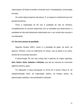 22
organizações. No Brasil é também conhecido como “Housekeeping” (conservação
da casa).
Os custos desse programa são baixos. É um pequeno investimento que traz
grandes benefícios.
Como a implantação do 5S visa à qualidade de vida do indivíduo,
compatibilizando os recursos disponíveis com as atividades que desenvolvem, a
qualidade de vida está diretamente relacionada com o uso correto dos recursos à
sua disposição.
4.3- Os cinco sensos da qualidade
Segundo Houaiss (2001), senso é a faculdade de julgar, de sentir, de
apreciar. Portanto, nunca se implementa um senso, mas se planta e se cultiva,
através de um processo educativo.
A denominação 5S vem das iniciais das 5 palavras de origem japonesa:
Seiri, Seiton, Seiso, Seiketsu e Shitsuke, que são as máximas do movimento
(BRITTO; ROTTA, 2001).
Foi adequado à língua portuguesa na forma de 5 sensos (Figura 2): de
seleção/utilização (seiri), de organização (seiton), de limpeza (seiso), de
padronização (seiketsu) e de autodisciplina (shitsuke).
 