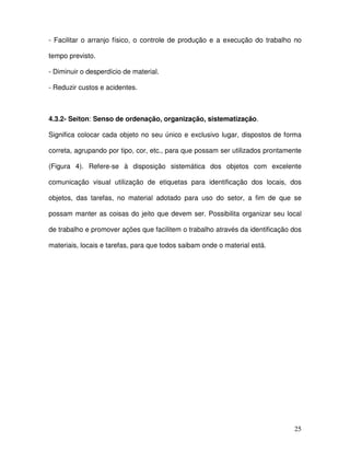 25
- Facilitar o arranjo físico, o controle de produção e a execução do trabalho no
tempo previsto.
- Diminuir o desperdício de material.
- Reduzir custos e acidentes.
4.3.2- Seiton: Senso de ordenação, organização, sistematização.
Significa colocar cada objeto no seu único e exclusivo lugar, dispostos de forma
correta, agrupando por tipo, cor, etc., para que possam ser utilizados prontamente
(Figura 4). Refere-se à disposição sistemática dos objetos com excelente
comunicação visual utilização de etiquetas para identificação dos locais, dos
objetos, das tarefas, no material adotado para uso do setor, a fim de que se
possam manter as coisas do jeito que devem ser. Possibilita organizar seu local
de trabalho e promover ações que facilitem o trabalho através da identificação dos
materiais, locais e tarefas, para que todos saibam onde o material está.
 