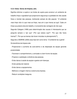 27
4.3.3- Seiso: Senso de limpeza, zelo.
Significa eliminar a sujeira e as fontes de sujeira para construir um ambiente de
trabalho limpo e agradável que proporcione segurança e qualidade de vida (saúde
física e mental) das pessoas, lembrando sempre do dito popular: “O ambiente
mais limpo não é o que mais se limpa, mas sim o que menos se suja”. Cada um
limpa sua própria área de trabalho, é consciente das vantagens de não sujar.
Segundo Calegare (1999) para determinação das causas é interessante que se
pergunte sempre o “por que” (“Por que estava sujo?”; “Por que não havia
lixeiras?”; “Por que as lixeiras não foram incluídas no planejamento?”).
Segundo o SEBRAE (2000) essa fase tem como lema: “O ambiente faz a gente”.
Os benefícios da limpeza são:
-Proporcionar o aumento da auto-estima e da disposição da equipe gerando
produtividade.
- Favorecer o companheirismo, a amizade e o bom-humor da equipe.
- Propiciar a satisfação e eficiência das pessoas.
- Evitar danos à saúde da equipe e gastos com doenças.
-Evitar perdas de material.
-Evitar danos a equipamentos.
-Melhorar a imagem interna e externa da empresa.
-Reduzir condições inseguras.
 