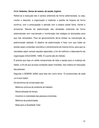 28
4.3.4- Seiketsu: Senso de asseio, de saúde, higiene.
Refere-se à execução dos 3 sensos anteriores de forma sistematizada, ou seja,
manter o descarte, a organização e implantar o padrão de limpeza de forma
contínua, com a preocupação e atenção com a própria saúde física, mental e
emocional. Resulta da padronização das atividades anteriores de forma
sistematizada com manutenção e monitoração dos estágios já alcançados para
que não retrocedam. Para tal gerenciamento dá-se ênfase na manutenção da
padronização adotada. O objetivo da padronização é fazer com que todas as
tarefas sejam cumpridas voluntária e rotineiramente da mesma forma, para que os
resultados sejam sempre aqueles esperados, a fim de melhorar o desempenho da
organização (CALEGARE, 1999). É o ponto alto do método.
É preciso que haja um sólido compromisso de toda a equipe para a mudança de
hábito, a fim de que as boas condições sejam mantidas. Isso implica em educação
das pessoas.
Segundo o SEBRAE (2000) essa fase tem como lema: “O compromisso de cada
um é com todos”.
Os benefícios da conservação são:
-Melhoria contínua do ambiente de trabalho.
-Racionalização do tempo.
- Incentivo à criatividade das pessoas envolvidas.
-Melhoria da produtividade.
- Base para a Qualidade Total.
 