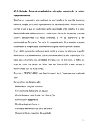 29
4.3.5- Shitsuke: Senso de autodisciplina, educação, manutenção da ordem,
comprometimento.
Significa ser responsável pela qualidade de seu trabalho e de sua vida, buscando
melhoria sempre, ao cumprir rigorosamente os padrões técnicos, éticos e morais,
normas e tudo o que for estabelecido pela organização onde trabalha. É o pacto
da qualidade onde todos assumem o compromisso de manter as normas, prazos e
acordos estabelecidos nas fases anteriores, a fim de aperfeiçoar e dar
continuidade ao Programa. Faz parte do comportamento ético respeitar o acordo
estabelecido e cumprir todos os compromissos para não desapontar o cliente.
É um hábito consciente e voluntário para manter e praticar corretamente o que foi
determinado nos procedimentos operacionais estabelecidos pela organização. É a
base para a harmonia das atividades previstas nos 4S anteriores. O hábito de
fazer as coisas que devem ser feitas deve ser desenvolvido, e nem sempre a
maneira mais fácil é a mais correta.
Segundo o SEBRAE (2000) esta fase tem como lema: “Água que corre não cria
lodo”.
Os benefícios da disciplina são:
-Melhoria das relações humanas.
-Favorecimento do trabalho em equipe.
-Confiabilidade e credibilidade das informações.
-Eliminação do desperdício.
-Dignificação do ser humano.
-Facilidade de execução de todas as tarefas.
-Cumprimento dos requisitos de qualidade.
 