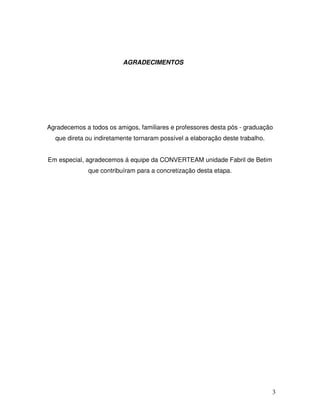 3
AGRADECIMENTOS
Agradecemos a todos os amigos, familiares e professores desta pós - graduação
que direta ou indiretamente tornaram possível a elaboração deste trabalho.
Em especial, agradecemos á equipe da CONVERTEAM unidade Fabril de Betim
que contribuíram para a concretização desta etapa.
 