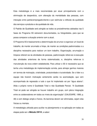 30
Esta metodologia é a mais recomendada por atuar principalmente com a
eliminação de desperdício, com alteração da mentalidade das pessoas, com
interação entre patrão/empregado/cliente e por estimular a reflexão da qualidade
dos serviços e produtos e da qualidade de vida.
O Padrão de Qualidade será atingido se todos os procedimentos adotados nas 5
fases do Programa 5S estiverem documentados, ou fotografados, para que se
possa comparar a situação anterior com a atual.
O Programa 5S é basicamente a determinação de arrumar e organizar um local de
trabalho, de manter arrumado e limpo, de manter as condições padronizadas e a
disciplina necessária para realizar um bom trabalho. Organização, arrumação e
limpeza referem-se às atividades de pessoas, padronização refere-se à execução
das atividades anteriores de forma sistematizada; e, disciplina refere-se à
manutenção da nova ordem estabelecida. Para utilizar o 5S é necessário que se
tenha uma metodologia de implementação correta, para almejar ganhos maiores
em termos de motivação, criatividade, produtividade e lucratividade. Se o líder e a
equipe não tiverem motivação certamente cairão na acomodação, que vem
acompanhada de regressão e tudo o que foi implantado vai por “água abaixo”.
Aliás o próprio nome é Qualidade Total e não Qualidade Parcial. “A Qualidade
Total só pode ser atingida se houver trabalho em grupo, com plena integração
entre os colaboradores em todos os níveis da organização” (CALEGARE, 1999, p.
48) e com diálogo amplo e franco. As barreiras devem ser eliminadas, sejam elas
físicas ou mentais.
A metodologia utilizada para auxiliar no planejamento e na aplicação em todas as
etapas pode ser o Método 5W1H, a saber:
 