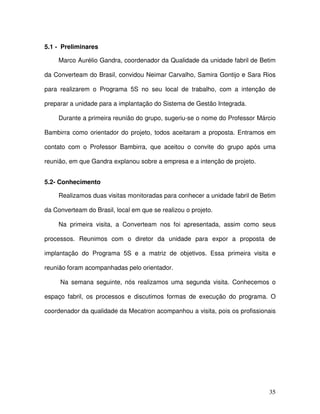 35
5.1 - Preliminares
Marco Aurélio Gandra, coordenador da Qualidade da unidade fabril de Betim
da Converteam do Brasil, convidou Neimar Carvalho, Samira Gontijo e Sara Rios
para realizarem o Programa 5S no seu local de trabalho, com a intenção de
preparar a unidade para a implantação do Sistema de Gestão Integrada.
Durante a primeira reunião do grupo, sugeriu-se o nome do Professor Márcio
Bambirra como orientador do projeto, todos aceitaram a proposta. Entramos em
contato com o Professor Bambirra, que aceitou o convite do grupo após uma
reunião, em que Gandra explanou sobre a empresa e a intenção de projeto.
5.2- Conhecimento
Realizamos duas visitas monitoradas para conhecer a unidade fabril de Betim
da Converteam do Brasil, local em que se realizou o projeto.
Na primeira visita, a Converteam nos foi apresentada, assim como seus
processos. Reunimos com o diretor da unidade para expor a proposta de
implantação do Programa 5S e a matriz de objetivos. Essa primeira visita e
reunião foram acompanhadas pelo orientador.
Na semana seguinte, nós realizamos uma segunda visita. Conhecemos o
espaço fabril, os processos e discutimos formas de execução do programa. O
coordenador da qualidade da Mecatron acompanhou a visita, pois os profissionais
 