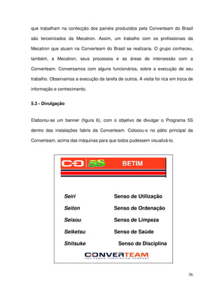 36
que trabalham na confecção dos painéis produzidos pela Converteam do Brasil
são terceirizados da Mecatron. Assim, um trabalho com os profissionais da
Mecatron que atuam na Converteam do Brasil se realizaria. O grupo conheceu,
também, a Mecatron, seus processos e as áreas de intercessão com a
Converteam. Conversamos com alguns funcionários, sobre a execução de seu
trabalho. Observamos a execução da tarefa de outros. A visita foi rica em troca de
informação e conhecimento.
5.3 - Divulgação
Elaborou-se um banner (figura 6), com o objetivo de divulgar o Programa 5S
dentro das instalações fabris da Converteam. Colocou-o no pátio principal da
Converteam, acima das máquinas para que todos pudessem visualizá-lo.
Seiri Senso de Utilização
Seiton Senso de Ordenação
Seisou Senso de Limpeza
Seiketsu Senso de Saúde
Shitsuke Senso de Disciplina
BETIM
 