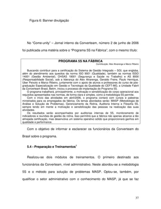 37
Figura 6: Banner divulgação
No “Come-unity” – Jornal interno da Converteam, número 2 de junho de 2006
foi publicada uma matéria sobre o “Programa 5S na Fábrica”, com o mesmo título:
PROGRAMA 5S NA FÁBRICA
Contribuição: Alex Alvarenga e Marco Ribeiro
Buscando contribuir para a certificação do Sistema de Gestão Integrado – SGI, que engloba,
além do atendimento aos quesitos da norma ISO 9001 (Qualidade), também as normas ISSO
14001 (Gestão Ambiental), OHSAS 18001 (Segurança e Saúde no Trabalho) e AS 8000
(Responsabilidade Social), sob a liderança do Alex Alvarenga, Geraldo Freire, Paulo Henrique,
Uber Peixoto e Marco Ribeiro, juntamente com o apoio de alunos e professores do curso de pós-
graduação Especialização em Gestão e Tecnologia da Qualidade do CEFT-MG, a Unidade Fabril
da Converteam Brasil, Betim, iniciou o processo de implantação do Programa 5S.
O programa trabalhará, principalmente, a motivação e sensibilização do corpo operacional aos
requisitos apresentados nas normas, de forma clara e simples, como a metodologia 5S permite.
Com o início das atividades em abril/2006, o programa contará com cursos e palestras
ministrados para os empregados da fábrica. Os temas abordados serão: MASP (Metodologia de
Análise e Solução de Problemas), Gerenciamento da Rotina, Auditoria Interna e Filosofia 5S,
sempre tendo em mente a motivação e sensibilização das pessoas na realização das suas
atividades.
Os resultados serão acompanhados por auditorias internas de 5S, monitoramento de
indicadores e reuniões de gestão da rotina. Isso permitirá que a fábrica não apenas alcance a tão
almejada certificação, mas desenvolva um sistema operativo sólido que proporcionará ganhos em
qualidade e performance.
Com o objetivo de informar e esclarecer os funcionários da Converteam do
Brasil sobre o programa.
5.4 - Preparação e Treinamentos1
Realizou-se dois módulos de treinamentos. O primeiro destinado aos
funcionários da Corverteam, nível administrativo. Neste abordou-se a metodologia
5S e o método para solução de problemas MASP. Optou-se, também, por
qualificar o setor administrativo com o conhecimento do MASP, já que se faz
 