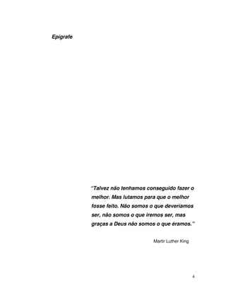 4
Epígrafe
“Talvez não tenhamos conseguido fazer o
melhor. Mas lutamos para que o melhor
fosse feito. Não somos o que deveríamos
ser, não somos o que iremos ser, mas
graças a Deus não somos o que éramos.”
Martir Luther King
 
