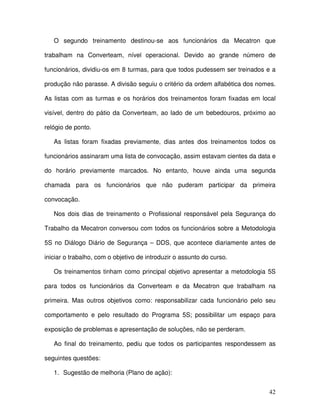 42
O segundo treinamento destinou-se aos funcionários da Mecatron que
trabalham na Converteam, nível operacional. Devido ao grande número de
funcionários, dividiu-os em 8 turmas, para que todos pudessem ser treinados e a
produção não parasse. A divisão seguiu o critério da ordem alfabética dos nomes.
As listas com as turmas e os horários dos treinamentos foram fixadas em local
visível, dentro do pátio da Converteam, ao lado de um bebedouros, próximo ao
relógio de ponto.
As listas foram fixadas previamente, dias antes dos treinamentos todos os
funcionários assinaram uma lista de convocação, assim estavam cientes da data e
do horário previamente marcados. No entanto, houve ainda uma segunda
chamada para os funcionários que não puderam participar da primeira
convocação.
Nos dois dias de treinamento o Profissional responsável pela Segurança do
Trabalho da Mecatron conversou com todos os funcionários sobre a Metodologia
5S no Diálogo Diário de Segurança – DDS, que acontece diariamente antes de
iniciar o trabalho, com o objetivo de introduzir o assunto do curso.
Os treinamentos tinham como principal objetivo apresentar a metodologia 5S
para todos os funcionários da Converteam e da Mecatron que trabalham na
primeira. Mas outros objetivos como: responsabilizar cada funcionário pelo seu
comportamento e pelo resultado do Programa 5S; possibilitar um espaço para
exposição de problemas e apresentação de soluções, não se perderam.
Ao final do treinamento, pediu que todos os participantes respondessem as
seguintes questões:
1. Sugestão de melhoria (Plano de ação):
 