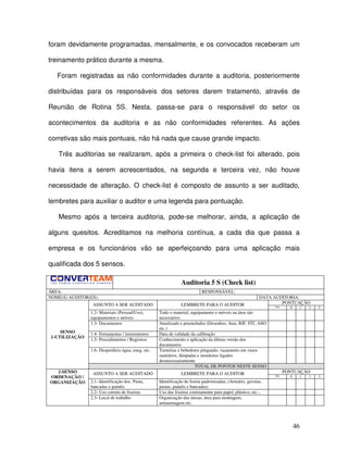 46
foram devidamente programadas, mensalmente, e os convocados receberam um
treinamento prático durante a mesma.
Foram registradas as não conformidades durante a auditoria, posteriormente
distribuídas para os responsáveis dos setores darem tratamento, através de
Reunião de Rotina 5S. Nesta, passa-se para o responsável do setor os
acontecimentos da auditoria e as não conformidades referentes. As ações
corretivas são mais pontuais, não há nada que cause grande impacto.
Três auditorias se realizaram, após a primeira o check-list foi alterado, pois
havia itens a serem acrescentados, na segunda e terceira vez, não houve
necessidade de alteração. O check-list é composto de assunto a ser auditado,
lembretes para auxiliar o auditor e uma legenda para pontuação.
Mesmo após a terceira auditoria, pode-se melhorar, ainda, a aplicação de
alguns quesitos. Acreditamos na melhoria contínua, a cada dia que passa a
empresa e os funcionários vão se aperfeiçoando para uma aplicação mais
qualificada dos 5 sensos.
Auditoria 5 S (Check list)
ÁREA: RESPONSÁVEL:
NOME(S) AUDITOR(ES): DATA AUDITORIA:
PONTUAÇÃOASSUNTO A SER AUDITADO LEMBRETE PARA O AUDITOR NA 0 1 3 5
1.2- Materiais (Pessoal/Uso),
equipamentos e móveis
Todo o material, equipamento e móveis na área são
necessários
1.3- Documentos Atualizado e preenchidos (Desenhos, Atas, RIF, FIT, ASO
etc.)
1.4- Ferramentas / instrumentos Data de validade da calibração
1.5- Procedimentos / Registros Conhecimento e aplicação da última versão dos
documentos
1.6- Desperdício água, eneg, etc. Torneiras e bebedores pingando, vazamento em vasos
sanitários, lâmpadas e monitores ligados
desnecessariamente
SENSO
1-UTILIZAÇÃO
TOTAL DE PONTOS NESTE SENSO
PONTUAÇÃOASSUNTO A SER AUDITADO LEMBRETE PARA O AUDITOR NA 0 1 3 5
2.1- Identificação doc. Pasta,
bancadas e painéis
Identificação de forma padronizadas, (Armário, gavetas,
pastas, painéis e bancadas)
2.2- Uso correto de lixeiras Uso das lixeiras corretamente para papel, plástico, etc...
2-SENSO
ORDENAÇÃO /
ORGANIZAÇÃO
2.3- Local de trabalho Organização das mesas, área para montagem,
armazenagem etc.
 