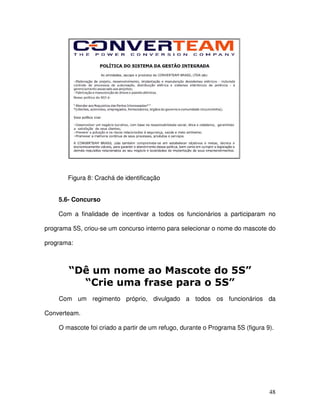 48
Figura 8: Crachá de identificação
5.6- Concurso
Com a finalidade de incentivar a todos os funcionários a participaram no
programa 5S, criou-se um concurso interno para selecionar o nome do mascote do
programa:
Com um regimento próprio, divulgado a todos os funcionários da
Converteam.
O mascote foi criado a partir de um refugo, durante o Programa 5S (figura 9).
 