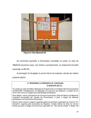 49
Figura 9: Foto Mascote 5S
Ao funcionário ganhador a Converteam concedido um jantar no valor de
R$200,00 (duzentos reais), com direito a acompanhante, no restaurante Carretão
localizado na BR 381.
A premiação foi divulgada no jornal interno da empresa, através da matéria
presente abaixo:
Foi criado em julho de 2006 o Mascote do Programa 5S na Unidade Fabril da Converteam
de Betim/MG. Paralelamente, foi elaborado um concurso que objetivou a criação de um
nome, bem como um slogan para identificação do Mascote.
Para eleger o nome, participaram do concurso funcionários (chão de fábrica) da Mecatron
(empresa fornecedora de painéis da Converteam), e para o slogan do Mascote
participaram os funcionários Converteam.
Dentre vários nomes e slogans sugeridos pelos funcionários o ganhador do nome foi "Sr.
Cincolino" sugerido pela funcionária da Mecatron, Eneida Cecília da Silva do Carmo.
Sendo que para o Slogan do Concurso o ganhador foi " Na mão do criador: 5 dedos, No
 
