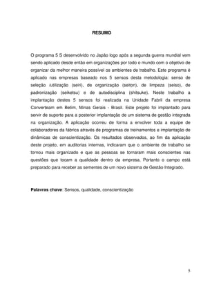 5
RESUMO
O programa 5 S desenvolvido no Japão logo após a segunda guerra mundial vem
sendo aplicado desde então em organizações por todo o mundo com o objetivo de
organizar da melhor maneira possível os ambientes de trabalho. Este programa é
aplicado nas empresas baseado nos 5 sensos desta metodologia: senso de
seleção /utilização (seiri), de organização (seiton), de limpeza (seiso), de
padronização (seiketsu) e de autodisciplina (shitsuke). Neste trabalho a
implantação destes 5 sensos foi realizada na Unidade Fabril da empresa
Converteam em Betim, Minas Gerais - Brasil. Este projeto foi implantado para
servir de suporte para a posterior implantação de um sistema de gestão integrada
na organização. A aplicação ocorreu de forma a envolver toda a equipe de
colaboradores da fábrica através de programas de treinamentos e implantação de
dinâmicas de conscientização. Os resultados observados, ao fim da aplicação
deste projeto, em auditorias internas, indicaram que o ambiente de trabalho se
tornou mais organizado e que as pessoas se tornaram mais conscientes nas
questões que tocam a qualidade dentro da empresa. Portanto o campo está
preparado para receber as sementes de um novo sistema de Gestão Integrado.
Palavras chave: Sensos, qualidade, conscientização
 