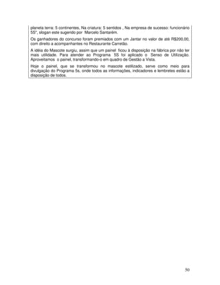 50
planeta terra: 5 continentes, Na criatura: 5 sentidos , Na empresa de sucesso: funcionário
5S", slogan este sugerido por Marcelo Santarém.
Os ganhadores do concurso foram premiados com um Jantar no valor de até R$200,00,
com direito a acompanhantes no Restaurante Carretão.
A idéia do Mascote surgiu, assim que um painel ficou à disposição na fábrica por não ter
mais utilidade. Para atender ao Programa 5S foi aplicado o Senso de Utilização.
Aproveitamos o painel, transformando-o em quadro de Gestão a Vista.
Hoje o painel, que se transformou no mascote estilizado, serve como meio para
divulgação do Programa 5s, onde todos as informações, indicadores e lembretes estão a
disposição de todos.
 