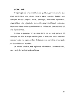 53
6- CONCLUSÃO
A implantação de uma metodologia de qualidade, por mais simples que
possa se apresentar num primeiro momento, exige “qualidade” durante a sua
execução. Envolve pesquisa, estudo, preparação, treinamento, organização,
disponibilidade entre outros tantos fatores. Além do principal fator, A equipe, que
exige muito manejo de todos os integrantes, há insatisfações, dedicação mais de
uns, alguns conflitos...
6 meses se passaram e o primeiro degrau de um longo percurso foi
alcançado com êxito. A equipe caminhou junta, às vezes, com um ou outro mais
sobrecarregado, mas o peso, embora dividido de modo assimétrico, foi carregado
por todos, cada um a seu modo.
Um trabalho bem feito, bem implantado realizamos na Converteam Brasil,
com o apoio dos funcionários dessa fábrica.
 