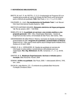 54
7- REFERÊNCIAS BIBLIOGRÁFICAS
BRITTO, M. de F. P. de; ROTTA,. C. S. G. A implantação do Programa 5S num
hospital geral privado do interior do Estado de São Paulo como ferramenta
para a melhoria da qualidade. RAS, São Paulo, v. 3, n. 11, p. 9-13, 2001.
CALEGARE, A. J. de A. Os mandamentos da Qualidade Total. 3. ed. Barueri:
Inter-Qual International Quality Systems, 1999.
INSTITUTO ANTONIO HOUAISS. Dicionário eletrônico da língua portuguesa
1.0. Rio de Janeiro, 2001. 1 CD-ROM.
REBELATO, M. G. A qualidade em serviços: uma revisão analítica e uma
proposta gerencial. 1995. 148 p. Dissertação (Mestrado) – Escola de
Engenharia de São Carlos, Universidade de São Paulo, São Carlos, 1995.
UNIVERSIDADE DE SÃO PAULO. Reitoria. Comissão de Gestão da Qualidade e
produtividade da USP. Programa de qualidade e produtividade na Reitoria.
Disponível em: <http://adm2.recad.uspnet.usp.br/codage//quali/unidades.html>.
Acesso em 24 abril. 2006.
LONGO, R. M. J.; VERGUEIRO, W. Gestão da qualidade em serviços de
informação no setor público: características e dificuldades para sua
implantação. Rev. Dig. Bibliotecon. Ci. Inf., Campinas, v.1., n.1, p. 39-59,
2003.
SANTOS, M. B., Mudanças Organizacionais: técnicas e métodos para a
inovação, Belo Horizonte: Inovart, 2004
SEBRAE. D-Olho na qualidade. São Paulo, 2000. 1 videocassete (60min), VHS,
son., color.
DA SILVA, João Martins. 5 S – O ambiente da qualidade.Belo Horizonte:
Fundação Christiano Ottoni
 