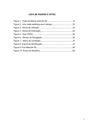 7
LISTA DE FIGURAS E FOTOS
Figura 1 - Fotos da fábrica antes do 5S .............................................. 12
Figura 2 - Uma visão sistêmica dos 5 sensos ..................................... 22
Figura 3 - Senso de utilização ............................................................ 23
Figura 4 - Senso de Ordenação........................................................... 25
Figura 5 - Ciclo PDCA.......................................................................... 30
Figura 6 – Banner de Divulgação..........................................................35
Figura 7 – Matriz de correlação.............................................................37
Figura 8: Crachá de identificação..........................................................47
Figura 9: Foto Mascote 5S....................................................................48
Figura 10: Avisos de disciplina..............................................................50
 
