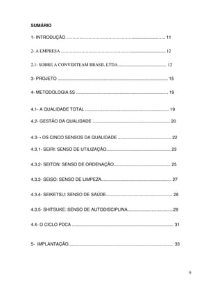 9
SUMÁRIO
1- INTRODUÇÃO ………………………………………......................….. 11
2- A EMPRESA …………………………………………................................ 12
2.1- SOBRE A CONVERTEAM BRASIL LTDA............................................. 12
3- PROJETO ........................................................................................... 15
4- METODOLOGIA 5S ............................................................................ 19
4.1- A QUALIDADE TOTAL ..................................................................... 19
4.2- GESTÃO DA QUALIDADE ................................................................ 20
4.3- - OS CINCO SENSOS DA QUALIDADE ............................................ 22
4.3.1- SEIRI: SENSO DE UTILIZAÇÃO..................................................... 23
4.3.2- SEITON: SENSO DE ORDENAÇÃO............................................... 25
4.3.3- SEISO: SENSO DE LIMPEZA.......................................................... 27
4.3.4- SEIKETSU: SENSO DE SAÚDE....................................................... 28
4.3.5- SHITSUKE: SENSO DE AUTODISCIPLINA......................................29
4.4- O CICLO PDCA .................................................................................... 31
5- IMPLANTAÇÃO....................................................................................... 33
 