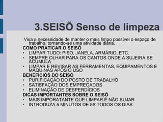 3.SEISÕ Senso de limpeza Visa a necessidade de manter o mais limpo possível o espaço de trabalho, tornando-se uma atividade diária. COMO PRATICAR O SEISÕ LIMPAR TUDO: PISO, JANELA, ARMÁRIO, ETC. SEMPRE OLHAR PARA OS CANTOS ONDE A SUJEIRA SE ACUMULA LIMPAR E REVISAR AS FERRAMENTAS, EQUIPAMENTOS E MÁQUINAS APÓS O USO BENEFÍCIOS DO SEISÕ PURIFICAÇÃO DO POSTO DE TRABALHO SATISFAÇÃO DOS EMPREGADOS ELIMINAÇÃO DE DESPERDÍCIOS DICAS IMPORTANTES SOBRE O SEISÕ MAIS IMPORATANTE QUE LIMPAR É NÃO SUJAR INTRODUZA 5 MINUTOS DE 5S TODOS OS DIAS 