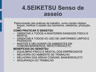 4.SEIKETSU Senso de asseio Padronização das práticas de trabalho, como manter objetos limpos, verificar o estado dos banheiros, refeitórios, produção, etc. COMO PRATICAR O SEIKETSU ORIENTAR A TODOS A MANTEREM SANIDADE FÍSICA E MENTAL ORIENTAR A TODOS AO USO DE UNIFORMES LIMPOS E PASSADOS MANTER E MELHORAR OS AMBIENTES EM COMUNS:BANHEIROS, REFEITÓRIOS,ETC. BENEFÍCIOS DO SEIKETSU EQUILÍBRIO FÍSICO E MENTAL DOS EMPREGADOS MELHORIA DO AMBIENTE DE TRABALHO MELHORIA DAS ÁREAS COMUNS: BANHEIROS,ETC SEGURANÇA DO TRABALHO  