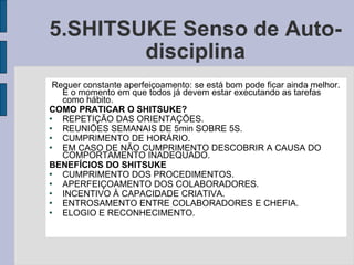 5.SHITSUKE Senso de Auto-disciplina Requer constante aperfeiçoamento: se está bom pode ficar ainda melhor. É o momento em que todos já devem estar executando as tarefas como hábito.  COMO PRATICAR O SHITSUKE? REPETIÇÃO DAS ORIENTAÇÕES. REUNIÕES SEMANAIS DE 5min SOBRE 5S. CUMPRIMENTO DE HORÁRIO. EM CASO DE NÃO CUMPRIMENTO DESCOBRIR A CAUSA DO COMPORTAMENTO INADEQUADO. BENEFÍCIOS DO SHITSUKE CUMPRIMENTO DOS PROCEDIMENTOS. APERFEIÇOAMENTO DOS COLABORADORES. INCENTIVO À CAPACIDADE CRIATIVA. ENTROSAMENTO ENTRE COLABORADORES E CHEFIA. ELOGIO E RECONHECIMENTO. 