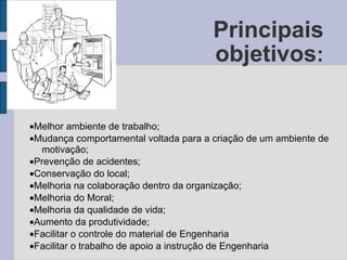 Principais objetivos :  Melhor ambiente de trabalho;   Mudança comportamental voltada para a criação de um ambiente de motivação;   Prevenção de acidentes;   Conservação do local;   Melhoria na colaboração dentro da organização;   Melhoria do Moral;   Melhoria da qualidade de vida;   Aumento da produtividade;   Facilitar o controle do material de Engenharia  Facilitar o trabalho de apoio a instrução de Engenharia 