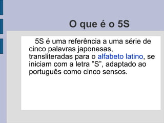 O que é o 5S  5S é uma referência a uma série de cinco palavras japonesas, transliteradas para o  alfabeto latino , se iniciam com a letra ”S”, adaptado ao português como cinco sensos.  