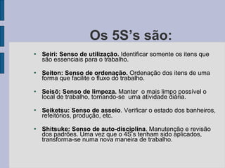 Os 5S’s são: Seiri: Senso de utilização.  Identificar somente os itens que são essenciais para o trabalho. Seiton: Senso de ordenação.  Ordenação dos itens de uma forma que facilite o fluxo do trabalho. Seisõ: Senso de limpeza.  Manter  o mais limpo possível o local de trabalho, tornando-se  uma atividade diária. Seiketsu: Senso de asseio . Verificar o estado dos banheiros, refeitórios, produção, etc. Shitsuke: Senso de auto-disciplina . Manutenção e revisão dos padrões. Uma vez que o 4S’s tenham sido aplicados, transforma-se numa nova maneira de trabalho. 