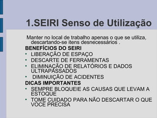 1.SEIRI Senso de Utilização  Manter no local de trabalho apenas o que se utiliza, descartando-se itens desnecessários . BENEFÍCIOS DO SEIRI LIBERAÇÃO DE ESPAÇO DESCARTE DE FERRAMENTAS ELIMINAÇÃO DE RELATÓRIOS E DADOS ULTRAPASSADOS DIMINUIÇÃO DE ACIDENTES DICAS IMPORTANTES SEMPRE BLOQUEIE AS CAUSAS QUE LEVAM A ESTOQUE TOME CUIDADO PARA NÃO DESCARTAR O QUE VOCE PRECISA 