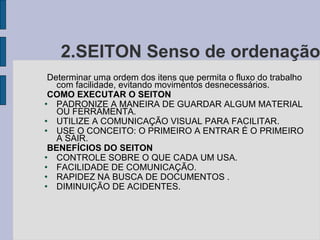 2.SEITON Senso de ordenação Determinar uma ordem dos itens que permita o fluxo do trabalho com facilidade, evitando movimentos desnecessários. COMO EXECUTAR O SEITON PADRONIZE A MANEIRA DE GUARDAR ALGUM MATERIAL OU FERRAMENTA. UTILIZE A COMUNICAÇÃO VISUAL PARA FACILITAR. USE O CONCEITO: O PRIMEIRO A ENTRAR É O PRIMEIRO A SAIR. BENEFÍCIOS DO SEITON CONTROLE SOBRE O QUE CADA UM USA. FACILIDADE DE COMUNICAÇÃO. RAPIDEZ NA BUSCA DE DOCUMENTOS . DIMINUIÇÃO DE ACIDENTES. 