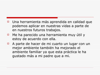 Una herramienta más aprendida en calidad que podemos aplicar en nuestras vidas a parte de en nuestros futuros trabajos. Me ha parecido una herramienta muy útil y estoy de acuerdo con ella. A parte de hacer de mi cuarto un lugar con un mejor ambiente también ha mejorado el ambiente familiar ya que esta práctica le ha gustado más a mi padre que a mi. 