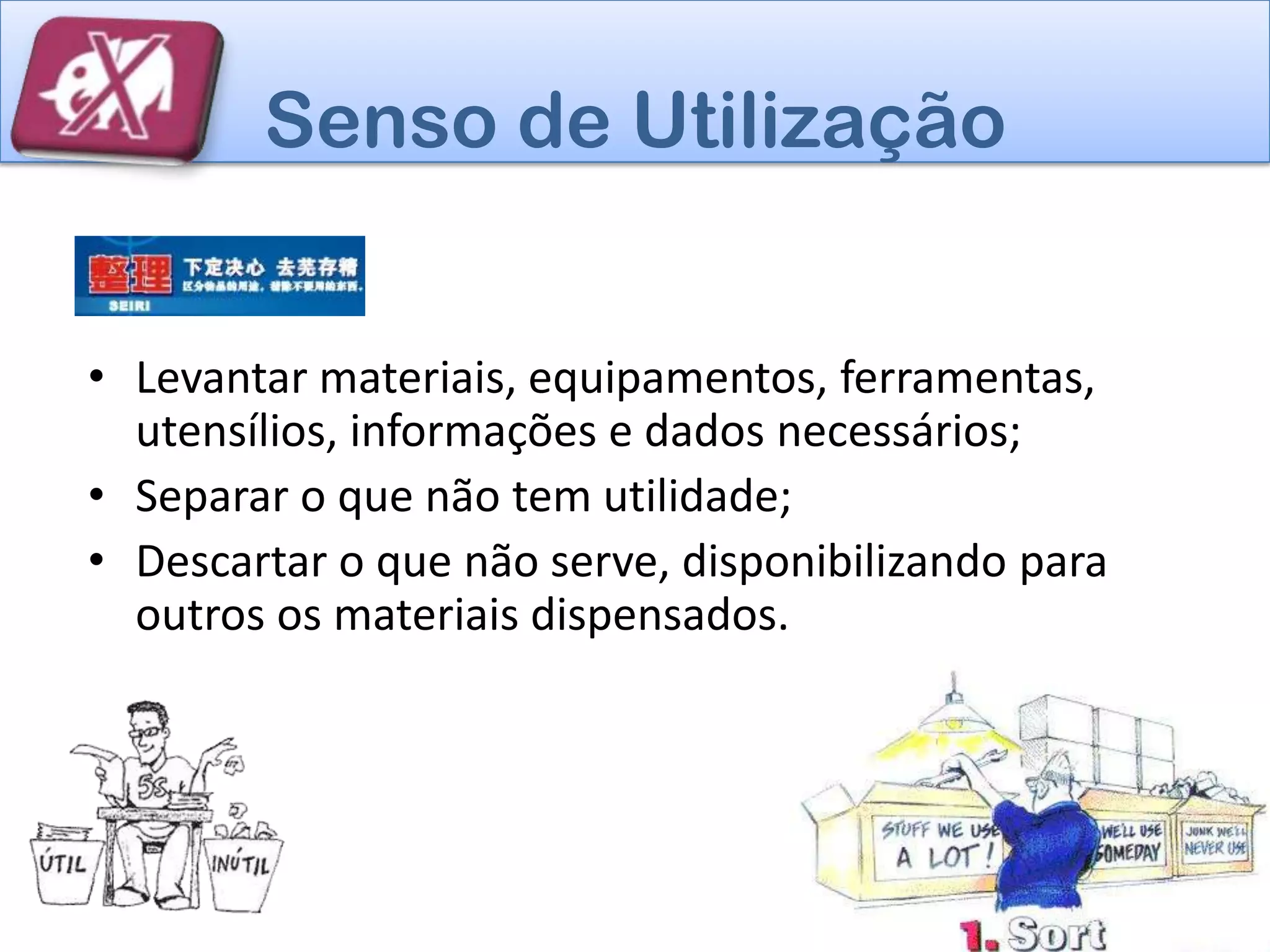 Senso de Utilização


• Levantar materiais, equipamentos, ferramentas,
  utensílios, informações e dados necessários;
• Separar o que não tem utilidade;
• Descartar o que não serve, disponibilizando para
  outros os materiais dispensados.
 