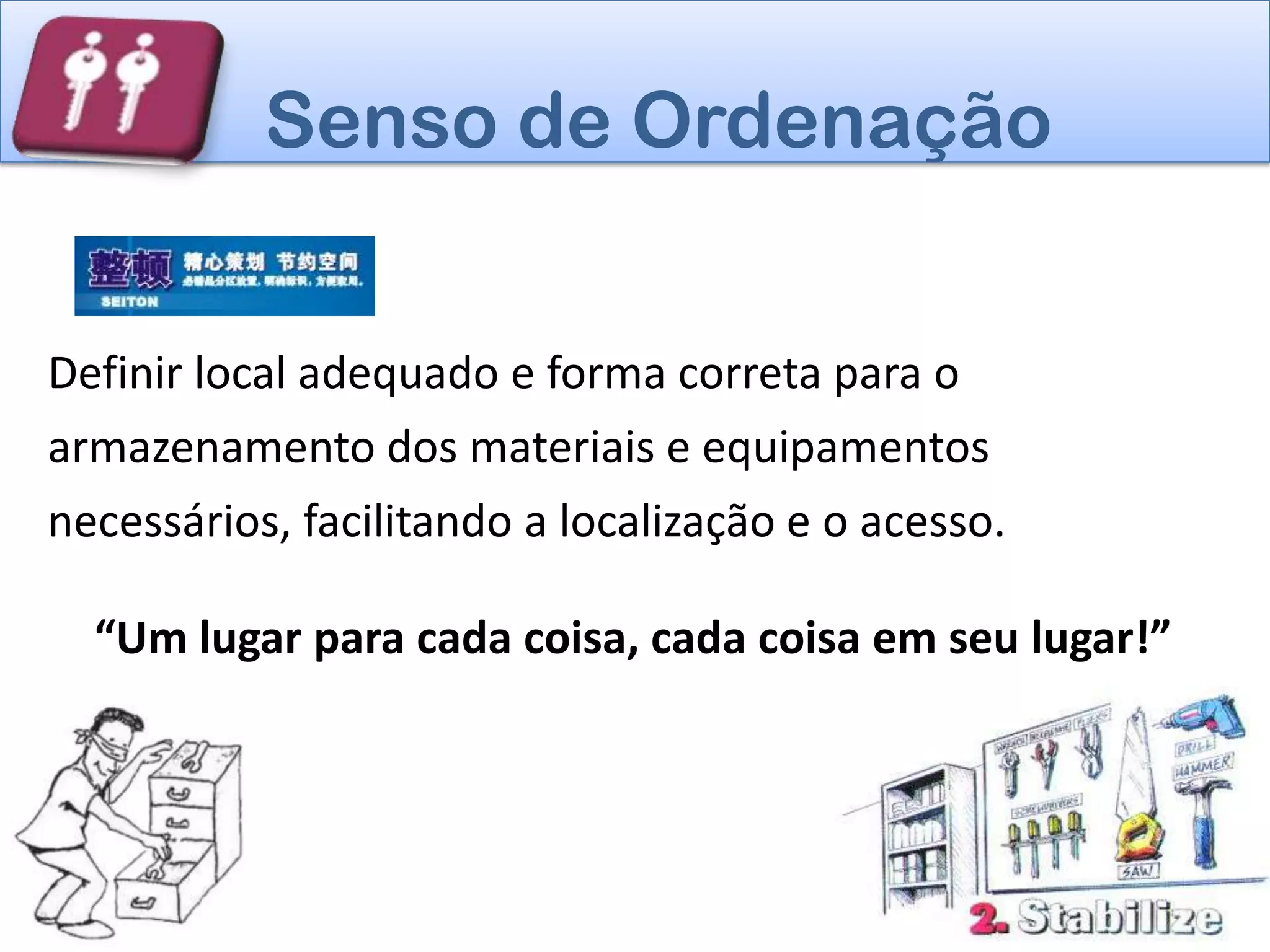 Senso de Ordenação


Definir local adequado e forma correta para o
armazenamento dos materiais e equipamentos
necessários, facilitando a localização e o acesso.

  “Um lugar para cada coisa, cada coisa em seu lugar!”
 