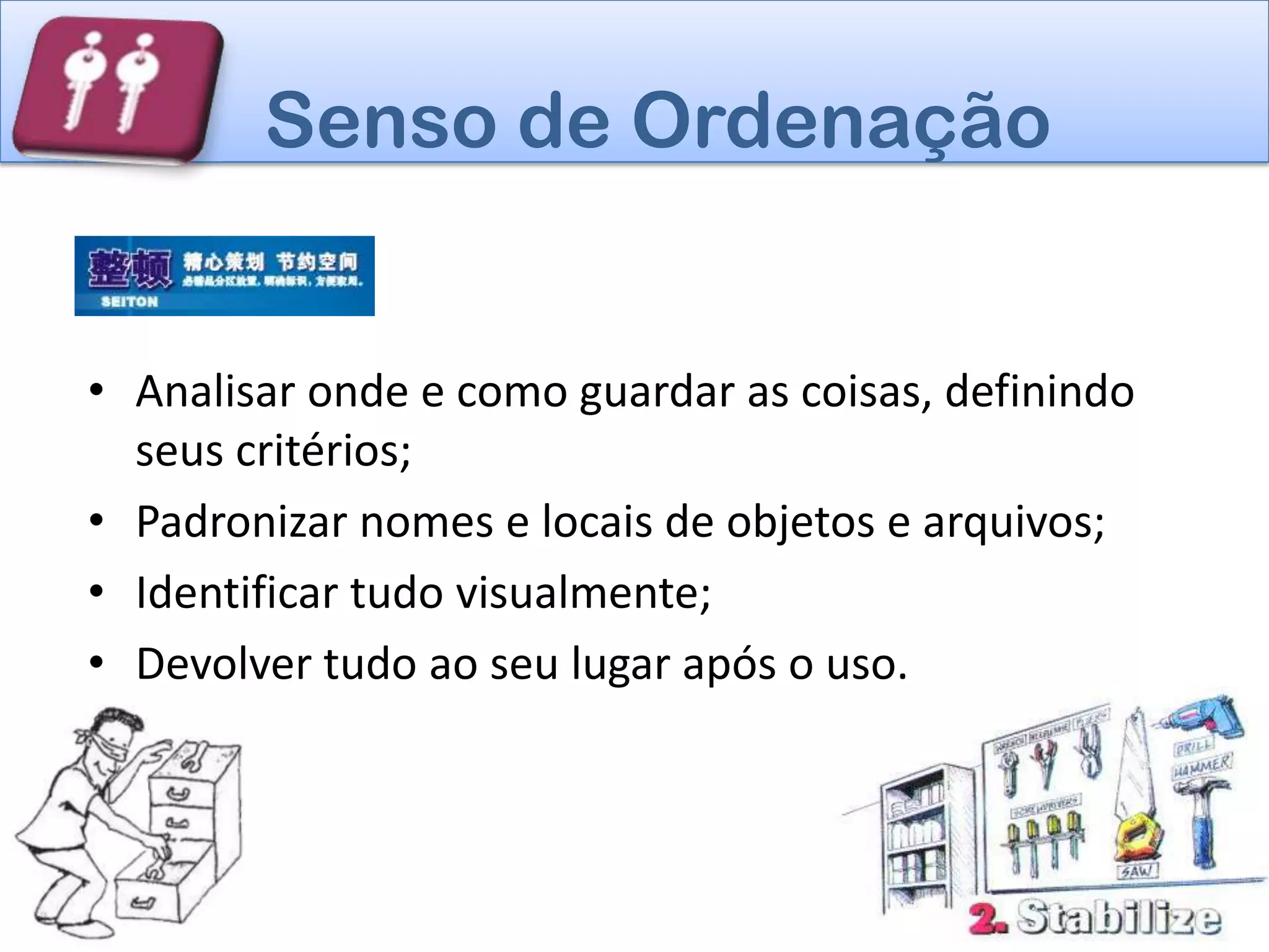 Senso de Ordenação


• Analisar onde e como guardar as coisas, definindo
  seus critérios;
• Padronizar nomes e locais de objetos e arquivos;
• Identificar tudo visualmente;
• Devolver tudo ao seu lugar após o uso.
 