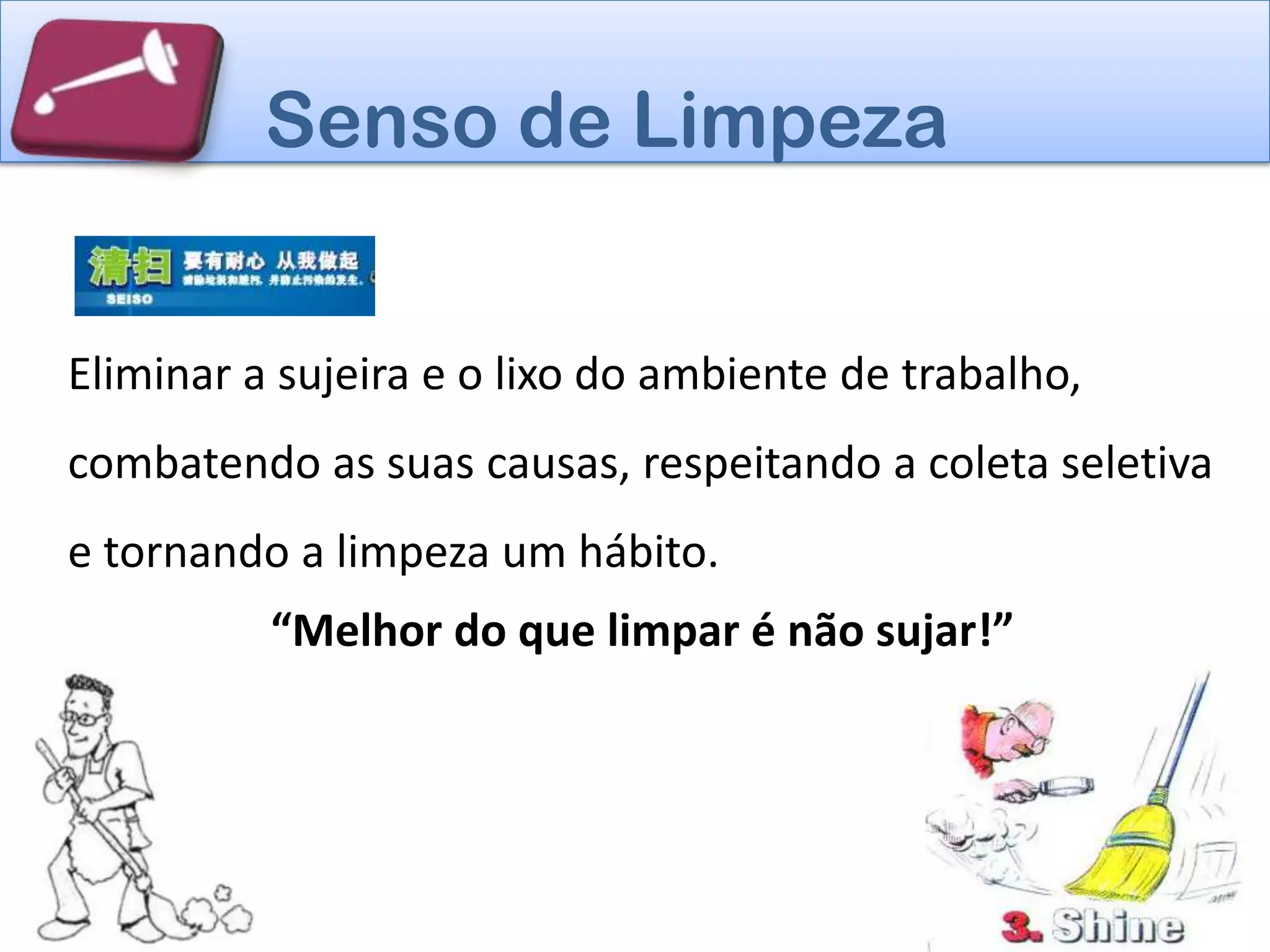 Senso de Limpeza


Eliminar a sujeira e o lixo do ambiente de trabalho,
combatendo as suas causas, respeitando a coleta seletiva
e tornando a limpeza um hábito.
          “Melhor do que limpar é não sujar!”
 
