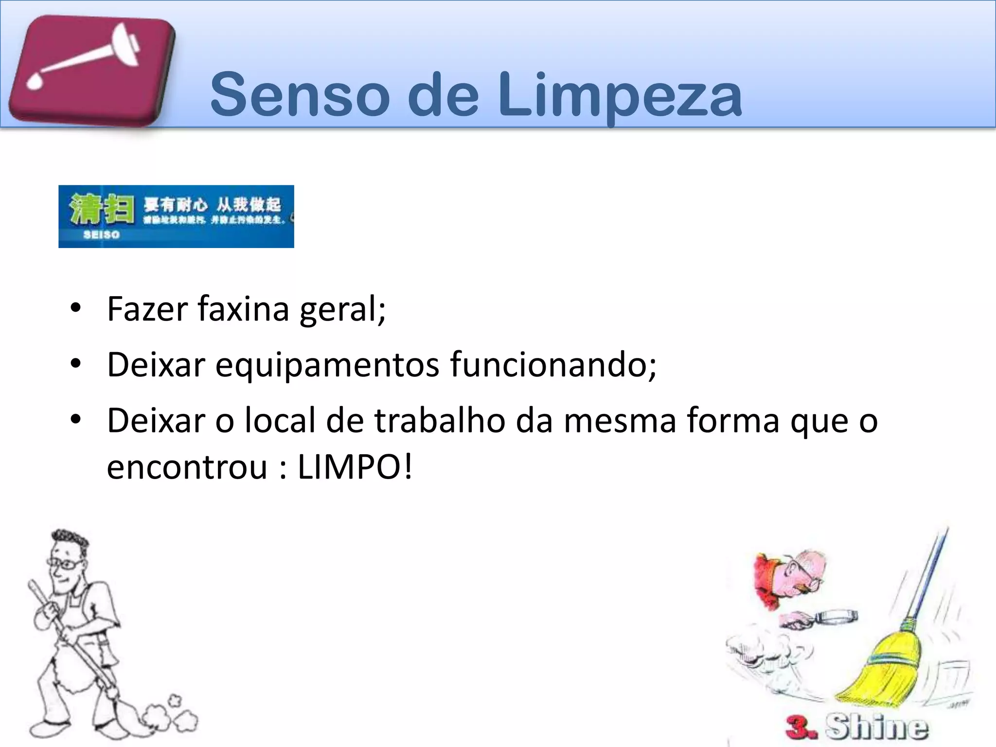 Senso de Limpeza


• Fazer faxina geral;
• Deixar equipamentos funcionando;
• Deixar o local de trabalho da mesma forma que o
  encontrou : LIMPO!
 