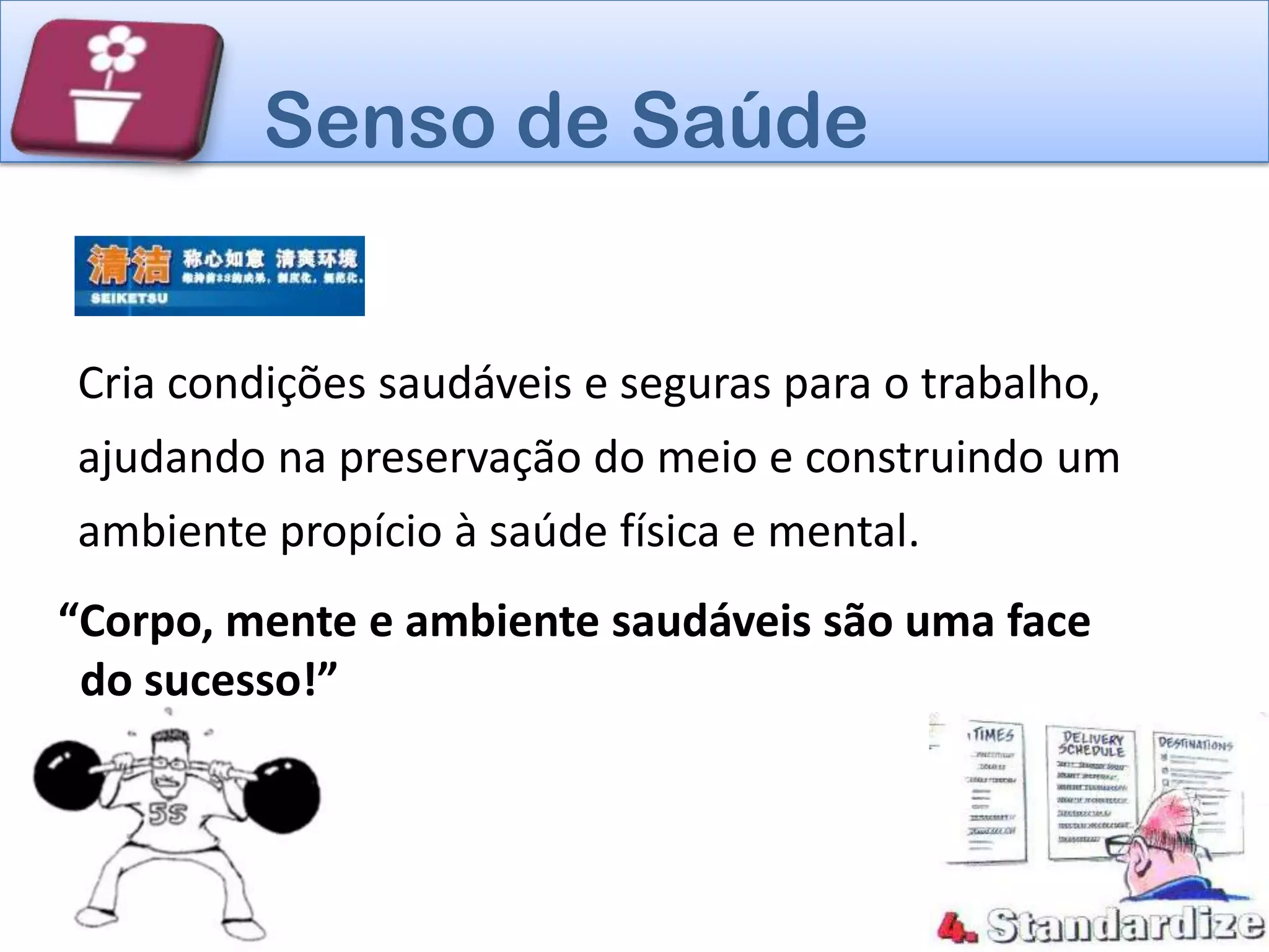Senso de Saúde


Cria condições saudáveis e seguras para o trabalho,
ajudando na preservação do meio e construindo um
ambiente propício à saúde física e mental.
“Corpo, mente e ambiente saudáveis são uma face
 do sucesso!”
 