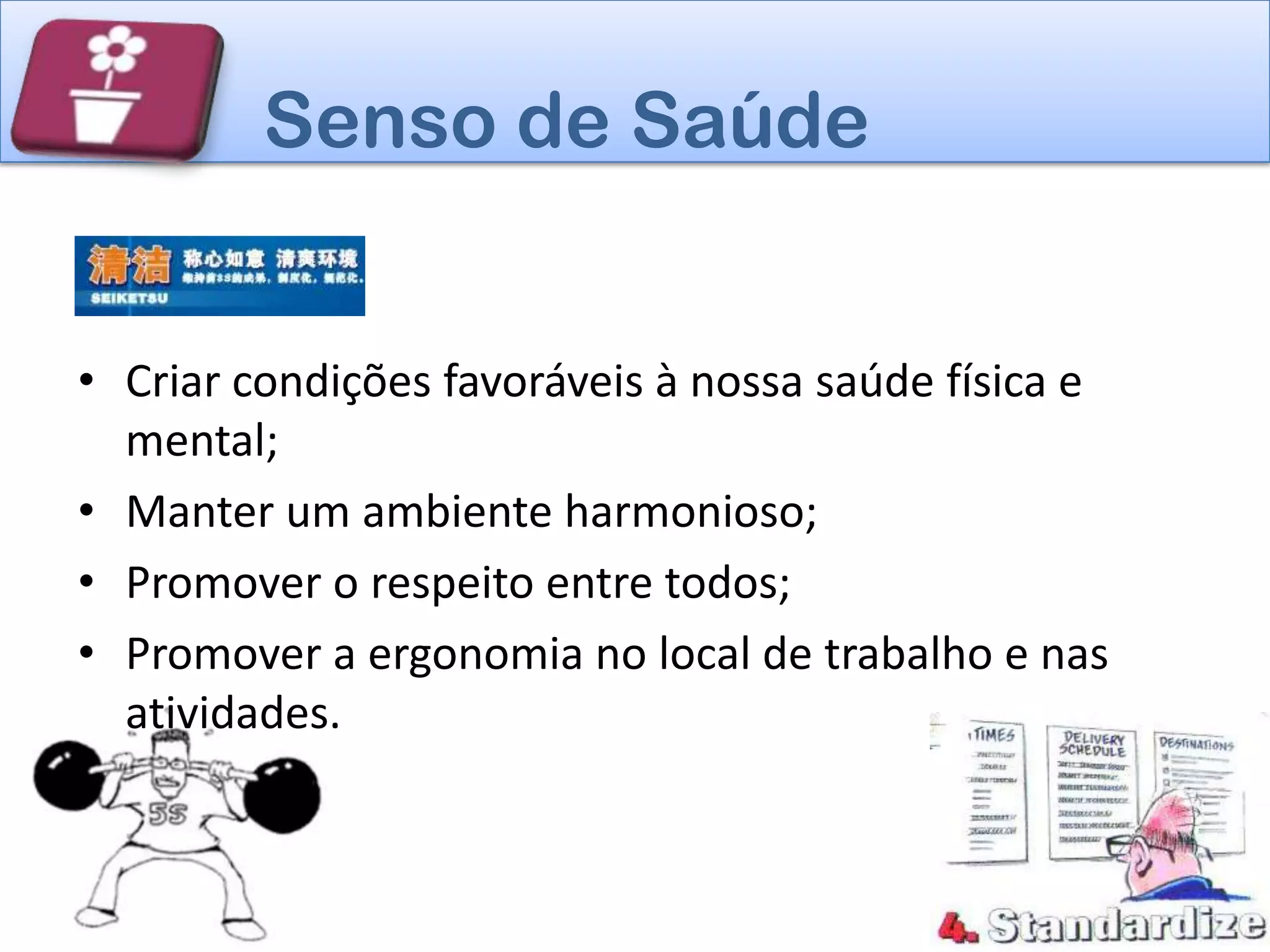 Senso de Saúde


• Criar condições favoráveis à nossa saúde física e
  mental;
• Manter um ambiente harmonioso;
• Promover o respeito entre todos;
• Promover a ergonomia no local de trabalho e nas
  atividades.
 