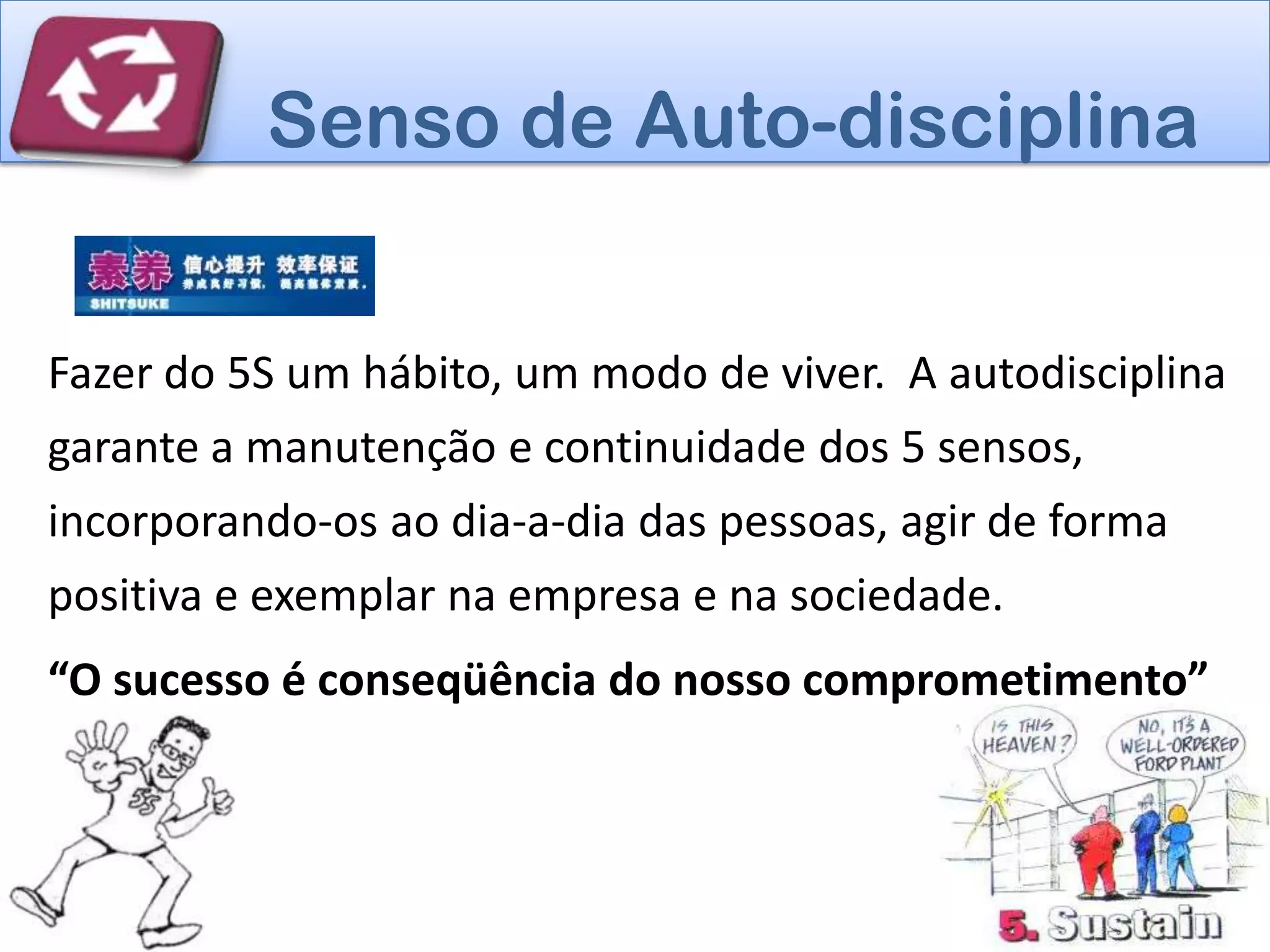 Senso de Auto-disciplina


Fazer do 5S um hábito, um modo de viver. A autodisciplina
garante a manutenção e continuidade dos 5 sensos,
incorporando-os ao dia-a-dia das pessoas, agir de forma
positiva e exemplar na empresa e na sociedade.
“O sucesso é conseqüência do nosso comprometimento”
!”
 