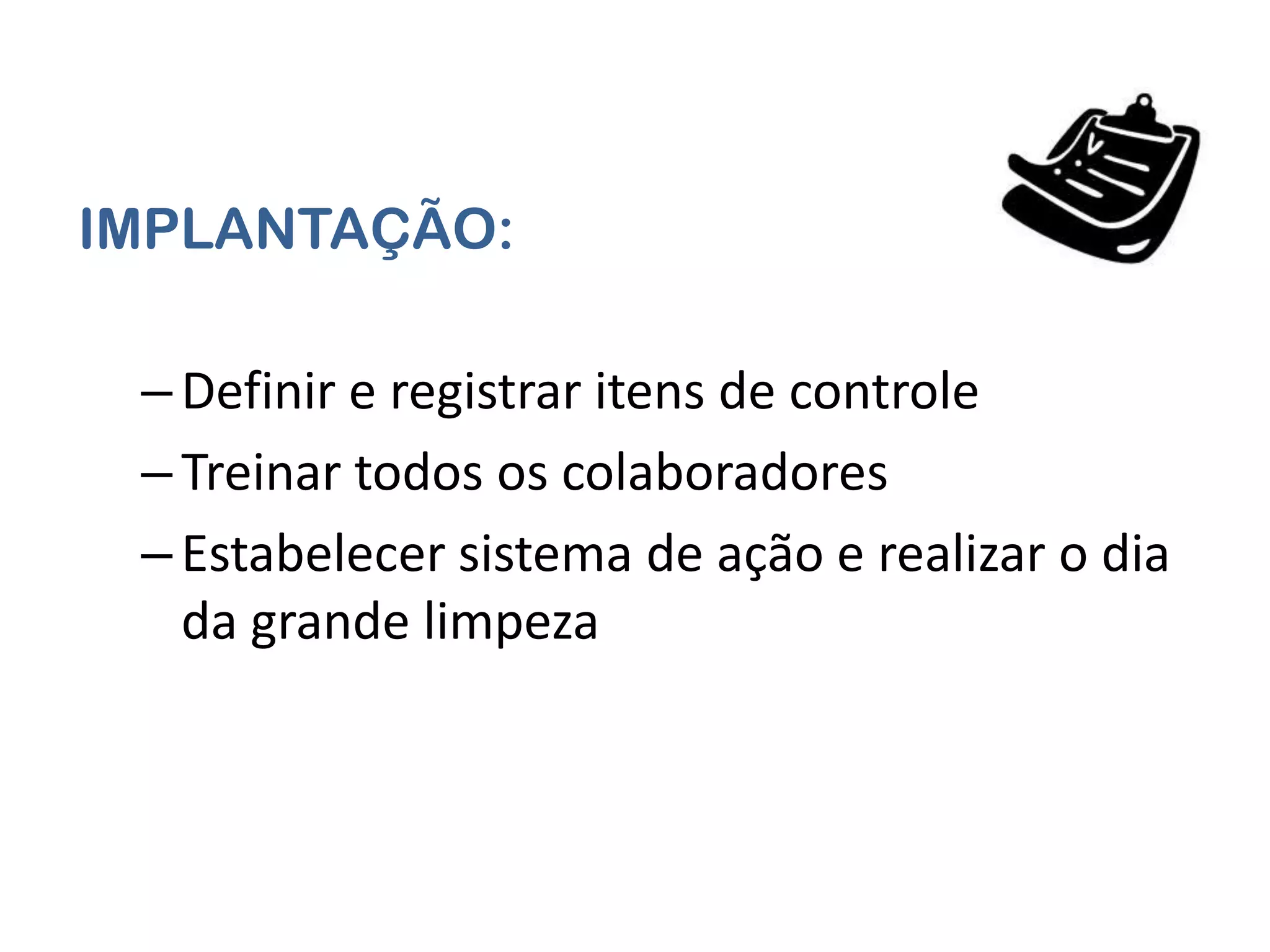 IMPLANTAÇÃO:

 – Definir e registrar itens de controle
 – Treinar todos os colaboradores
 – Estabelecer sistema de ação e realizar o dia
   da grande limpeza
 