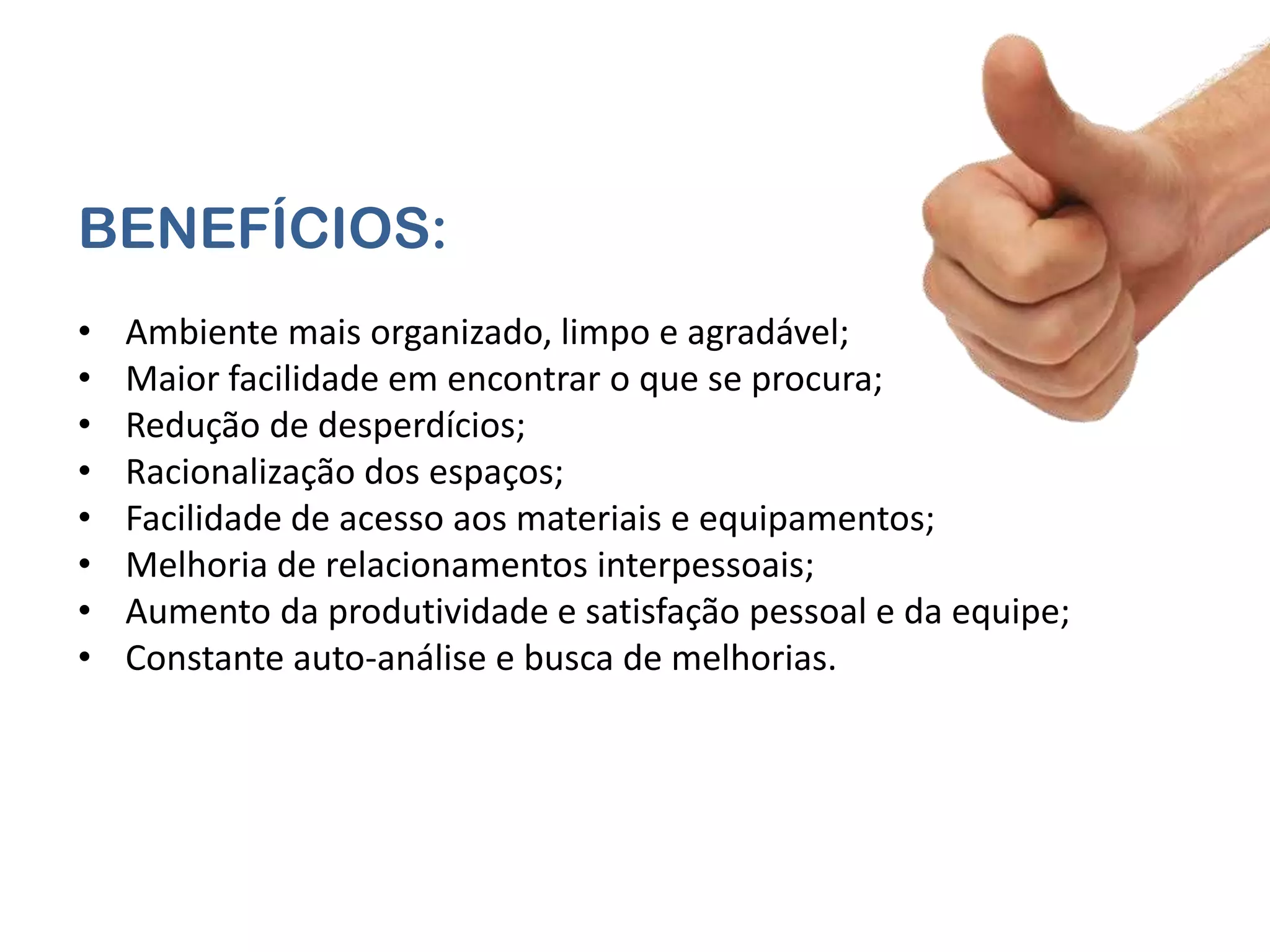 BENEFÍCIOS:
•   Ambiente mais organizado, limpo e agradável;
•   Maior facilidade em encontrar o que se procura;
•   Redução de desperdícios;
•   Racionalização dos espaços;
•   Facilidade de acesso aos materiais e equipamentos;
•   Melhoria de relacionamentos interpessoais;
•   Aumento da produtividade e satisfação pessoal e da equipe;
•   Constante auto-análise e busca de melhorias.
 