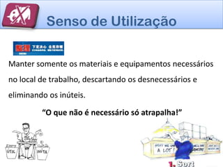 Senso de Utilização

Manter somente os materiais e equipamentos necessários
no local de trabalho, descartando os desnecessários e
eliminando os inúteis.

         “O que não é necessário só atrapalha!”
 