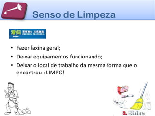 Senso de Limpeza


• Fazer faxina geral;
• Deixar equipamentos funcionando;
• Deixar o local de trabalho da mesma forma que o
  encontrou : LIMPO!
 