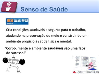 Senso de Saúde


Cria condições saudáveis e seguras para o trabalho,
ajudando na preservação do meio e construindo um
ambiente propício à saúde física e mental.
“Corpo, mente e ambiente saudáveis são uma face
 do sucesso!”
 