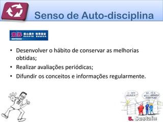 Senso de Auto-disciplina


• Desenvolver o hábito de conservar as melhorias
  obtidas;
• Realizar avaliações periódicas;
• Difundir os conceitos e informações regularmente.
 