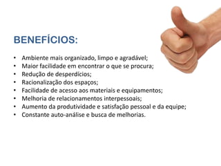 BENEFÍCIOS:
•   Ambiente mais organizado, limpo e agradável;
•   Maior facilidade em encontrar o que se procura;
•   Redução de desperdícios;
•   Racionalização dos espaços;
•   Facilidade de acesso aos materiais e equipamentos;
•   Melhoria de relacionamentos interpessoais;
•   Aumento da produtividade e satisfação pessoal e da equipe;
•   Constante auto-análise e busca de melhorias.
 