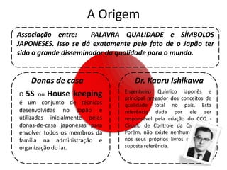 A Origem
Associação entre:      PALAVRA QUALIDADE e SÍMBOLOS
JAPONESES. Isso se dá exatamente pelo fato de o Japão ter
sido o grande disseminador da qualidade para o mundo.


   Donas de casa                    Dr. Kaoru Ishikawa
                                Engenheiro Químico japonês e
O 5S ou House keeping
                                principal pregador dos conceitos de
é um conjunto de técnicas       qualidade total no país. Esta
desenvolvidas no Japão e        referência dada por ele ser
utilizadas inicialmente pelas   responsável pela criação do CCQ -
donas-de-casa japonesas para    Círculo de Controle da Qualidade.
envolver todos os membros da    Porém, não existe nenhuma citação
família na administração e      nos seus próprios livros sobre esta
organização do lar.             suposta referência.
 