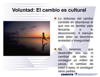 Voluntad: El cambio es cultural
                   Lo doloroso del cambio
                   consiste en abandonar lo
                   que nos es familiar para
                   lanzarse       a        lo
                   desconocido. A menudo
                   este dolor se denomina
                   ansiedad o inseguridad.

                   No      tenemos         que
                   desarrollar otro ojo, ni
                   cambiar de color ni
                                    color,
                   conseguir un millón de
                   pesos, ni cambiar de
                   edad o sexo, ni conseguir
                    d d           i          i
                   otros padres.
 