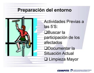 Preparación del entorno

           Actividades Previas a
           las 5’S:
               5 S:
             Buscar la
           participación d l
               ti i  ió de los
           afectados
             Documentar la
           Situación Actual
              Limpieza Mayor
 